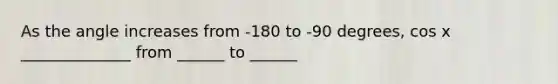 As the angle increases from -180 to -90 degrees, cos x ______________ from ______ to ______