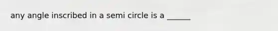 any angle inscribed in a semi circle is a ______