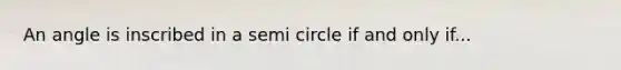 An angle is inscribed in a semi circle if and only if...