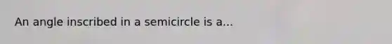 An angle inscribed in a semicircle is a...