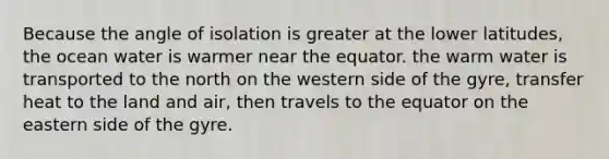 Because the angle of isolation is greater at the lower latitudes, the ocean water is warmer near the equator. the warm water is transported to the north on the western side of the gyre, transfer heat to the land and air, then travels to the equator on the eastern side of the gyre.