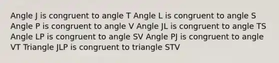 Angle J is congruent to angle T Angle L is congruent to angle S Angle P is congruent to angle V Angle JL is congruent to angle TS Angle LP is congruent to angle SV Angle PJ is congruent to angle VT Triangle JLP is congruent to triangle STV