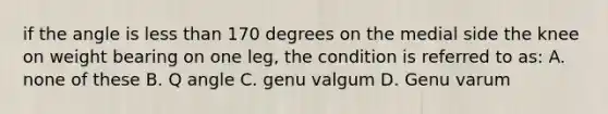 if the angle is less than 170 degrees on the medial side the knee on weight bearing on one leg, the condition is referred to as: A. none of these B. Q angle C. genu valgum D. Genu varum