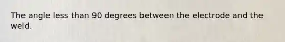 The angle less than 90 degrees between the electrode and the weld.