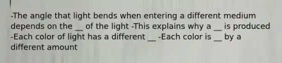 -The angle that light bends when entering a different medium depends on the __ of the light -This explains why a __ is produced -Each color of light has a different __ -Each color is __ by a different amount