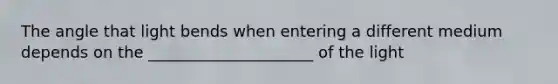 The angle that light bends when entering a different medium depends on the _____________________ of the light