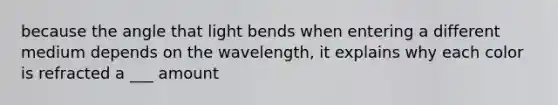 because the angle that light bends when entering a different medium depends on the wavelength, it explains why each color is refracted a ___ amount