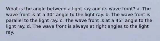 What is the angle between a light ray and its wave front? a. The wave front is at a 30° angle to the light ray. b. The wave front is parallel to the light ray. c. The wave front is at a 45° angle to the light ray. d. The wave front is always at right angles to the light ray.