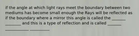 if the angle at which light rays meet the boundary between two mediums has become small enough the Rays will be reflected as if the boundary where a mirror this angle is called the _______ ________ and this is a type of reflection and is called _______ ____________ __________