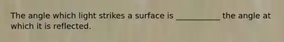 The angle which light strikes a surface is ___________ the angle at which it is reflected.