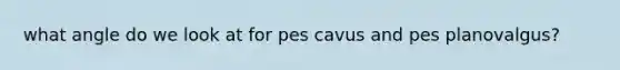 what angle do we look at for pes cavus and pes planovalgus?