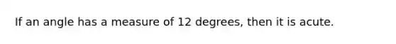 If an angle has a measure of 12 degrees, then it is acute.