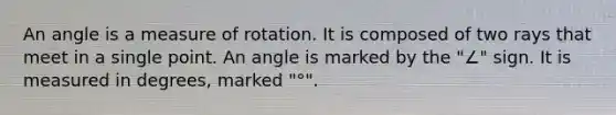 An angle is a measure of rotation. It is composed of two rays that meet in a single point. An angle is marked by the "∠" sign. It is measured in degrees, marked "°".