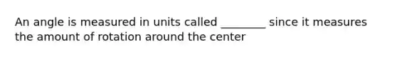 An angle is measured in units called ________ since it measures the amount of rotation around the center