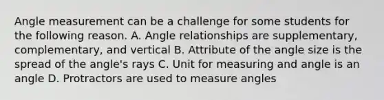 Angle measurement can be a challenge for some students for the following reason. A. Angle relationships are​ supplementary, complementary, and vertical B. Attribute of the angle size is the spread of the​ angle's rays C. Unit for measuring and angle is an angle D. Protractors are used to measure angles