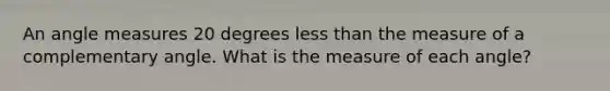 An angle measures 20 degrees less than the measure of a complementary angle. What is the measure of each angle?