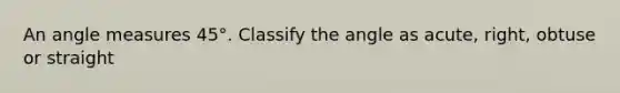 An angle measures 45°. Classify the angle as acute, right, obtuse or straight