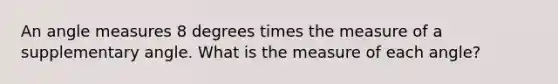 An angle measures 8 degrees times the measure of a supplementary angle. What is the measure of each angle?