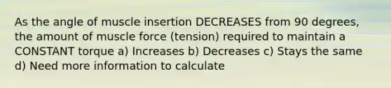 As the angle of muscle insertion DECREASES from 90 degrees, the amount of muscle force (tension) required to maintain a CONSTANT torque a) Increases b) Decreases c) Stays the same d) Need more information to calculate