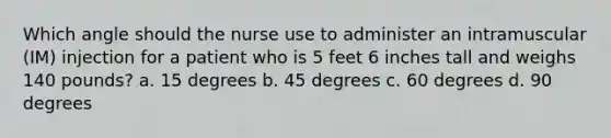 Which angle should the nurse use to administer an intramuscular (IM) injection for a patient who is 5 feet 6 inches tall and weighs 140 pounds? a. 15 degrees b. 45 degrees c. 60 degrees d. 90 degrees