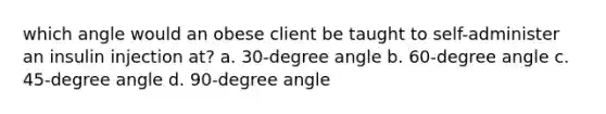 which angle would an obese client be taught to self-administer an insulin injection at? a. 30-degree angle b. 60-degree angle c. 45-degree angle d. 90-degree angle