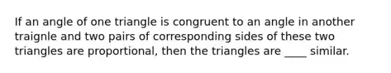 If an angle of one triangle is congruent to an angle in another traignle and two pairs of corresponding sides of these two triangles are proportional, then the triangles are ____ similar.