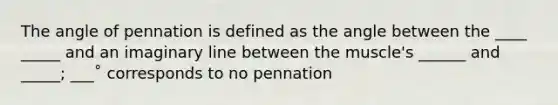 The angle of pennation is defined as the angle between the ____ _____ and an imaginary line between the muscle's ______ and _____; ___˚ corresponds to no pennation