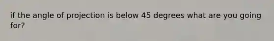 if the angle of projection is below 45 degrees what are you going for?