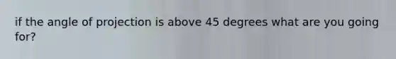 if the angle of projection is above 45 degrees what are you going for?