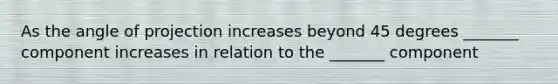 As the angle of projection increases beyond 45 degrees _______ component increases in relation to the _______ component