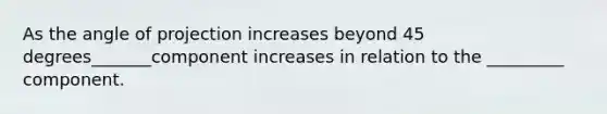 As the angle of projection increases beyond 45 degrees_______component increases in relation to the _________ component.