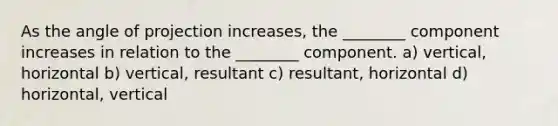 As the angle of projection increases, the ________ component increases in relation to the ________ component. a) vertical, horizontal b) vertical, resultant c) resultant, horizontal d) horizontal, vertical