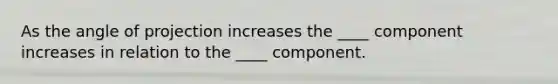 As the angle of projection increases the ____ component increases in relation to the ____ component.