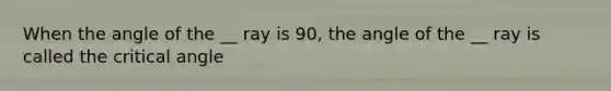 When the angle of the __ ray is 90, the angle of the __ ray is called the critical angle