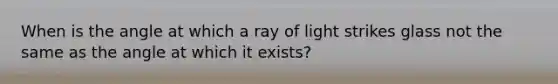 When is the angle at which a ray of light strikes glass not the same as the angle at which it exists?