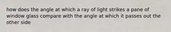 how does the angle at which a ray of light strikes a pane of window glass compare with the angle at which it passes out the other side