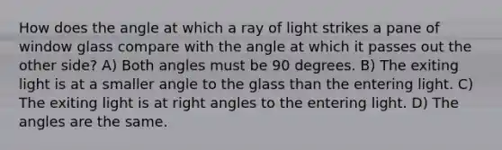 How does the angle at which a ray of light strikes a pane of window glass compare with the angle at which it passes out the other side? A) Both angles must be 90 degrees. B) The exiting light is at a smaller angle to the glass than the entering light. C) The exiting light is at right angles to the entering light. D) The angles are the same.