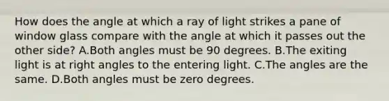 How does the angle at which a ray of light strikes a pane of window glass compare with the angle at which it passes out the other side? A.Both angles must be 90 degrees. B.The exiting light is at right angles to the entering light. C.The angles are the same. D.Both angles must be zero degrees.