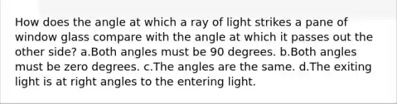 How does the angle at which a ray of light strikes a pane of window glass compare with the angle at which it passes out the other side? a.Both angles must be 90 degrees. b.Both angles must be zero degrees. c.The angles are the same. d.The exiting light is at right angles to the entering light.