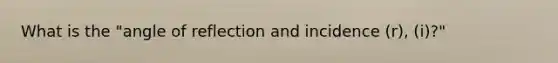 What is the "angle of reflection and incidence (r), (i)?"