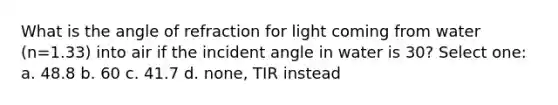 What is the angle of refraction for light coming from water (n=1.33) into air if the incident angle in water is 30? Select one: a. 48.8 b. 60 c. 41.7 d. none, TIR instead