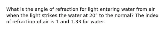 What is the angle of refraction for light entering water from air when the light strikes the water at 20° to the normal? The index of refraction of air is 1 and 1.33 for water.