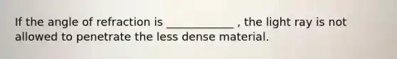 If the angle of refraction is ____________ , the light ray is not allowed to penetrate the less dense material.