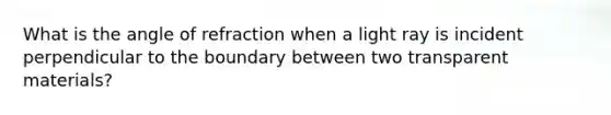 What is the angle of refraction when a light ray is incident perpendicular to the boundary between two transparent materials?