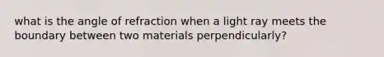 what is the angle of refraction when a light ray meets the boundary between two materials perpendicularly?