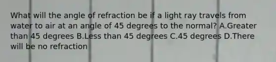 What will the angle of refraction be if a light ray travels from water to air at an angle of 45 degrees to the normal? A.Greater than 45 degrees B.Less than 45 degrees C.45 degrees D.There will be no refraction