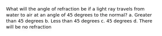 What will the angle of refraction be if a light ray travels from water to air at an angle of 45 degrees to the normal? a. Greater than 45 degrees b. Less than 45 degrees c. 45 degrees d. There will be no refraction