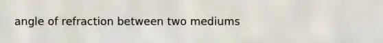 angle of refraction between two mediums