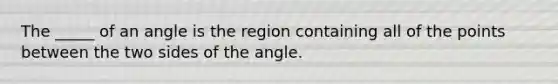 The _____ of an angle is the region containing all of the points between the two sides of the angle.