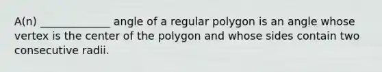 ​A(n) _____________ angle of a regular polygon is an angle whose vertex is the center of the polygon and whose sides contain two consecutive radii.